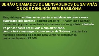 SERÃO CHAMADOS DE MENSAGEIROS DE SATANÁS
OS QUE DENUNCIAREM BABILÔNIA.
Mas, visto que muitos se recusarão a satisfazer-se com a mera
autoridade dos homens, pedindo um claro — “Assim diz o Senhor” —
o ministério popular, semelhante aos fariseus da antiguidade, cheio de
ira por ser posta em dúvida a sua autoridade,
denunciará a mensagem como sendo de Satanás, e agitará as
multidões amantes do pecado para ultrajar e perseguir os
que a proclamam. GC 606
 
