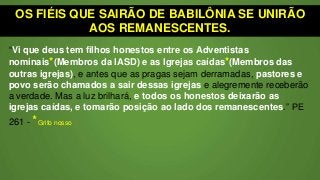 OS FIÉIS QUE SAIRÃO DE BABILÔNIA SE UNIRÃO
AOS REMANESCENTES.
“Vi que deus tem filhos honestos entre os Adventistas
nominais*(Membros da IASD) e as Igrejas caídas*(Membros das
outras igrejas), e antes que as pragas sejam derramadas, pastores e
povo serão chamados a sair dessas igrejas e alegremente receberão
a verdade. Mas a luz brilhará, e todos os honestos deixarão as
igrejas caídas, e tomarão posição ao lado dos remanescentes.” PE
261 - *Grifo nosso
 