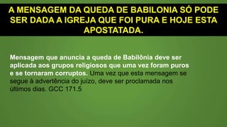 A MENSAGEM DA QUEDA DE BABILÔNIA SÓ PODE
SER DADA A IGREJA QUE FOI PURA E HOJE ESTA
APOSTATADA.
Mensagem que anuncia a queda de Babilônia deve ser
aplicada aos grupos religiosos que uma vez foram puros
e se tornaram corruptos. Uma vez que esta mensagem se
segue à advertência do juízo, deve ser proclamada nos
últimos dias. GCC 171.5
 