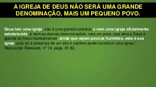 A IGREJA DE DEUS NÃO SERÁ UMA GRANDE
DENOMINAÇÃO, MAIS UM PEQUENO POVO.
Deus tem uma igreja, não é uma grande catedral, e nem uma igreja oficialmente
estabelecida, e nem as demais denominações; mas um povo, que ama a Deus e
guarda os Seus mandamentos. ainda que sejam poucos humildes, esta é sua
igreja, pois só a presença de um alto e sublime poder constituir uma Igreja."
Manuscript Releases, nº 18, págs. 81-82.
 