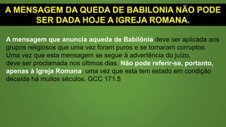 A MENSAGEM DA QUEDA DE BABILONIA NÃO PODE
SER DADA HOJE A IGREJA ROMANA.
Mas a mensagem anunciando a queda de Babilônia deve
aplicar-se a algum corpo religioso que outrora foi
puro, e se tornou corrupto. Não pode ser a igreja romana
a que aqui se refere; pois essa igreja tem estado numa
condição caída por muitos séculos". Espírito de Profecia,
vol. 4, p. 232.8 (O Grande Conflito original de 1884).
 