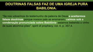 DOUTRINAS FALSAS FAZ DE UMA IGREJA PURA
BABILÔNIA.
“Se nos volvermos do testemunho da palavra de Deus e aceitarmos
falsas doutrinas porque nossos pais as ensinaram, caímos sob a
condenação pronunciada sobre Babilônia; estamos bebendo o vinho
de suas abomina-ções". spirit of prophecy, vol. 4, p. 357.4.
 