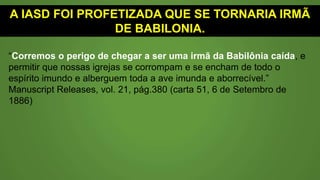 A IASD FOI PROFETIZADA QUE SE TORNARIA IRMÃ
DE BABILÔNIA.
“Corremos o perigo de chegar a ser uma irmã da Babilônia caída, e
permitir que nossas igrejas se corrompam e se encham de todo o
espírito imundo e alberguem toda a ave imunda e aborrecível.”
Manuscript Releases, vol. 21, pág.380 (carta 51, 6 de Setembro de
1886)
 