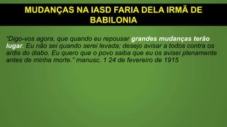MUDANÇAS NA IASD FARIA DELA IRMÃ DE
BABILÔNIA
“Digo-vos agora, que quando eu repousar grandes mudanças terão
lugar. Eu não sei quando serei levada; desejo avisar a todos contra os
ardis do diabo. Eu quero que o povo saiba que eu os avisei plenamente
antes de minha morte.” (Manuscrito Vol1 - 24 de fevereiro de 1915
 