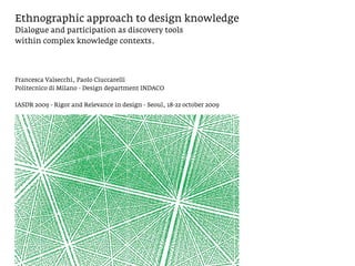 Ethnographic approach to design knowledge
Dialogue and participation as discovery tools
within complex knowledge contexts.




Francesca Valsecchi, Paolo Ciuccarelli
Politecnico di Milano - Design department INDACO

IASDR 2009 - Rigor and Relevance in design - Seoul, 18-22 october 2009
 