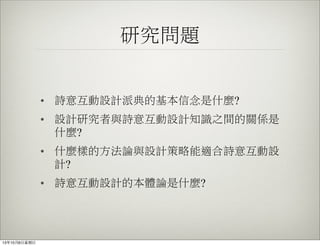 研究問題
• 詩意互動設計派典的基本信念是什麼?
• 設計研究者與詩意互動設計知識之間的關係是
什麼?
• 什麼樣的方法論與設計策略能適合詩意互動設
計?
• 詩意互動設計的本體論是什麼?
13年10月6⽇日星期⽇日
 
