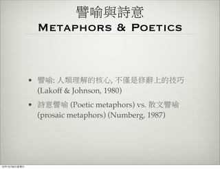 譬喻與詩意
Metaphors & Poetics
• 譬喻: 人類理解的核心, 不僅是修辭上的技巧
(Lakoff & Johnson, 1980)
• 詩意譬喻 (Poetic metaphors) vs. 散文譬喻
(prosaic metaphors) (Numberg, 1987)
13年10月6⽇日星期⽇日
 