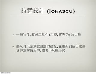 詩意設計 (Ionascu)
• 一類物件, 超越工具性 (功能, 實務的) 的力量
• 遊玩可以是創意設計的過程, 在重新創造日常生
活詩意的使用中, 體現不凡的形式
13年10月6⽇日星期⽇日
 
