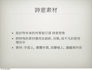詩意素材
• 設計物本身的材質能引發 詩意想像
• 將特殊的素材應用在創新, 另類, 或不凡的使用
情況中
• 素材: 字面上, 實體材質, 或譬喻上, 議題與內容
13年10月6⽇日星期⽇日
 
