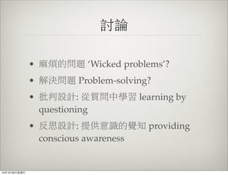 討論
• 麻煩的問題 ‘Wicked problems’?
• 解決問題 Problem-solving?
• 批判設計: 從質問中學習 learning by
questioning
• 反思設計: 提供意識的覺知 providing
conscious awareness
13年10月6⽇日星期⽇日
 