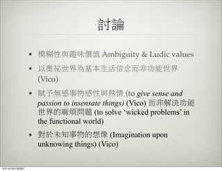 討論
• 模糊性與趣味價值 Ambiguity & Ludic values
• 以奧祕世界為基本生活信念而非功能世界
(Vico)
• 賦予無感事物感性與熱情 (to give sense and
passion to insensate things) (Vico) 而非解決功能
世界的麻煩問題 (to solve ‘wicked problems’ in
the functional world)
• 對於未知事物的想像 (Imagination upon
unknowing things) (Vico)
13年10月6⽇日星期⽇日
 