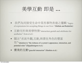 美學互動 即是 ...
• 我們為何接受生命中某些事物表達之邏輯 ”logics
of expressions for accepting things in our lives “(Hallnäs and Redström)
• 互動完形與美學特徵”interaction gestalt and attributes for
aesthetics” (Lim et al.)
• 關注”系統外觀,互動,與潛在角色的豐富
性””attention to “the richness of a system’s appearance, interaction, and
potential roles” (Djajadiningrat et al.)
• 優美的互動”graceful interaction” (Hashim et al.)
13年10月6⽇日星期⽇日
 