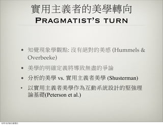 實用主義者的美學轉向
Pragmatist’s turn
• 知覺現象學觀點: 沒有絕對的美感 (Hummels &
Overbeeke)
• 美學的明確定義將導致無盡的爭論
• 分析的美學 vs. 實用主義者美學 (Shusterman)
• 以實用主義者美學作為互動系統設計的堅強理
論基礎(Peterson et al.)
13年10月6⽇日星期⽇日
 