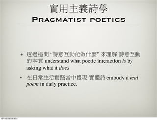 實用主義詩學
Pragmatist poetics
• 透過追問 “詩意互動能做什麼” 來理解 詩意互動
的本質 understand what poetic interaction is by
asking what it does
• 在日常生活實踐當中體現 實體詩 embody a real
poem in daily practice.
13年10月6⽇日星期⽇日
 