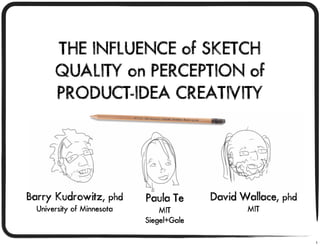 THE INFLUENCE of SKETCH
       QUALITY on PERCEPTION of
       PRODUCT-IDEA CREATIVITY




Barry Kudrowitz, phd        Paula Te      David Wallace, phd
  University of Minnesota       MIT              MIT
                            Siegel+Gale

                                                               1
 