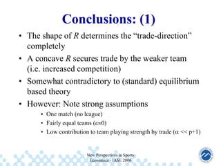 Conclusions: (1)
• The shape of R determines the “trade-direction”
completely
• A concave R secures trade by the weaker team
(i.e. increased competition)
• Somewhat contradictory to (standard) equilibrium
based theory
• However: Note strong assumptions
• One match (no league)
• Fairly equal teams ( 0)
• Low contribution to team playing strength by trade ( << p+1)

New Perspectives in Sports
Economics - IASE 2006

 