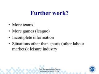 Further work?
•
•
•
•

More teams
More games (league)
Incomplete information
Situations other than sports (other labour
markets): leisure industry

New Perspectives in Sports
Economics - IASE 2006

 