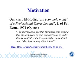 Motivation
Quirk and El-Hodiri, “An economic model
of a Professional Sports League”, J. of Pol.
Econ., 1971 (Quote:)
“The approach we adopt in this paper is to assume
that the firm treats its own contract sales as under
its own control, while it assumes that no contract
sales take place among other teams.”
Idea: How far can “actual” game theory bring us?
New Perspectives in Sports
Economics - IASE 2006

 