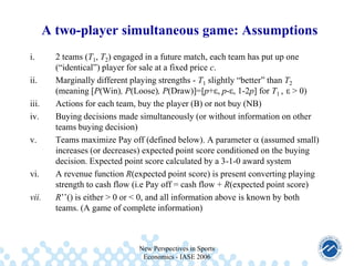 A two-player simultaneous game: Assumptions
i.
ii.

iii.
iv.
v.

vi.

vii.

2 teams (T1, T2) engaged in a future match, each team has put up one
(“identical”) player for sale at a fixed price c.
Marginally different playing strengths - T1 slightly “better” than T2
(meaning [P(Win), P(Loose), P(Draw)]=[p+ , p- , 1-2p] for T1 , > 0)
Actions for each team, buy the player (B) or not buy (NB)
Buying decisions made simultaneously (or without information on other
teams buying decision)
Teams maximize Pay off (defined below). A parameter (assumed small)
increases (or decreases) expected point score conditioned on the buying
decision. Expected point score calculated by a 3-1-0 award system
A revenue function R(expected point score) is present converting playing
strength to cash flow (i.e Pay off = cash flow + R(expected point score)
R’’() is either > 0 or < 0, and all information above is known by both
teams. (A game of complete information)

New Perspectives in Sports
Economics - IASE 2006

 
