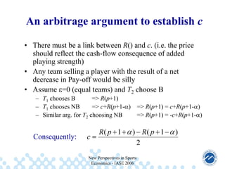 An arbitrage argument to establish c
• There must be a link between R() and c. (i.e. the price
should reflect the cash-flow consequence of added
playing strength)
• Any team selling a player with the result of a net
decrease in Pay-off would be silly
• Assume =0 (equal teams) and T2 choose B
– T1 chooses B
=> R(p+1)
– T1 chooses NB
=> c+R(p+1- )
– Similar arg. for T2 choosing NB

Consequently:

c

R( p 1

=> R(p+1) = c+R(p+1- )
=> R(p+1) = -c+R(p+1- )

) R( p 1
2

New Perspectives in Sports
Economics - IASE 2006

)

 