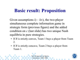 Basic result: Proposition
Given assumptions i) – iiv), the two-player
simultaneous complete information game in
strategic form (previous figure) and the added
condition on c (last slide) has two unique Nash
equilibria in pure strategies.
• If R is strictly convex, Team 1 buys a player from Team
2.
• If R is strictly concave, Team 2 buys a player from
Team 1.
New Perspectives in Sports
Economics - IASE 2006

 