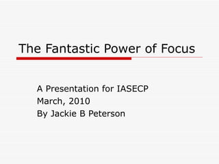 The Fantastic Power of Focus A Presentation for IASECP March, 2010 By Jackie B Peterson 