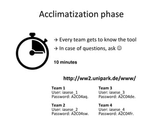 Acclimatization	phase
Team	1
User:	iasese_1
Password:	A2C04aq.
Team	2
User:	iasese_2
Password:	A2C04sw.
à Every	team	gets to know the tool
à In	case	of	questions,	ask	J
Team	3
User:	iasese_3
Password:	A2C04de.
Team	4
User:	iasese_4
Password:	A2C04fr.
10 minutes
http://ww2.unipark.de/www/
 