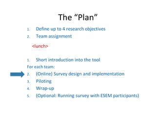 The	“Plan”
1. Define	up	to	4	research	objectives
2. Team	assignment
<lunch>
1. Short	introduction	into	the	tool
For each team:
2. (Online)	Survey	design	and implementation
3. Piloting
4. Wrap-up
5. (Optional:	Running survey with ESEM	participants)
 