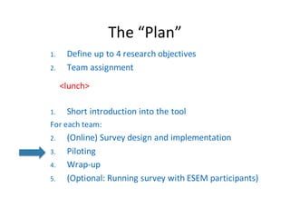 The	“Plan”
1. Define	up	to	4	research	objectives
2. Team	assignment
<lunch>
1. Short	introduction	into	the	tool
For each team:
2. (Online)	Survey	design	and implementation
3. Piloting
4. Wrap-up
5. (Optional:	Running survey with ESEM	participants)
 