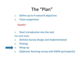 The	“Plan”
1. Define	up	to	4	research	objectives
2. Team	assignment
<lunch>
1. Short	introduction	into	the	tool
For each team:
2. (Online)	Survey	design	and implementation
3. Piloting
4. Wrap-up
5. (Optional:	Running survey with ESEM	participants)
 