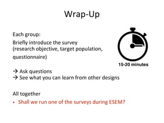 Wrap-Up
Each	group:
Briefly	introduce	the	survey	
(research	objective,	target	population,
questionnaire)
à Ask	questions
à See	what	you	can	learn	from	other	designs
All	together
• Shall	we	run	one	of	the	surveys	during	ESEM?
15-20 minutes
 
