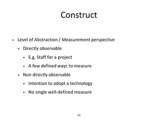 Construct
• Level	of	Abstraction	/	Measurement	perspective
• Directly	observable
• E.g.	Staff	for	a	project
• A	few	defined	ways	to	measure
• Non	directly	observable
• Intention	to	adopt	a	technology
• No	single	well-defined	measure
28
 