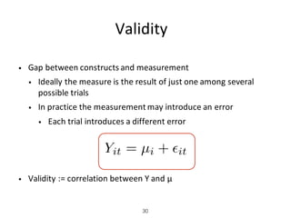 Validity
• Gap	between	constructs	and	measurement
• Ideally	the	measure	is	the	result	of	just	one	among	several	
possible	trials
• In	practice	the	measurement	may	introduce	an	error
• Each	trial	introduces	a	different	error
• Validity	:=	correlation	between	Y	and	μ		
30
Yit = µi + ✏it
 