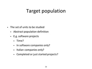 Target	population
• The	set	of	units	to	be	studied
• Abstract	population	definition
• E.g.	software	projects
• Time?
• In	software	companies	only?
• Italian	companies	only?
• Completed	or	just	started	projects?
38
 