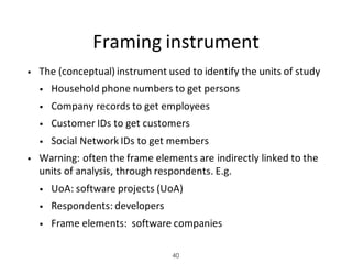 Framing	instrument
• The	(conceptual)	instrument	used	to	identify	the	units	of	study
• Household	phone	numbers	to	get	persons
• Company	records	to	get	employees
• Customer	IDs	to	get	customers
• Social	Network	IDs	to	get	members
• Warning:	often	the	frame	elements	are	indirectly	linked	to	the	
units	of	analysis,	through	respondents.	E.g.
• UoA:	software	projects	(UoA)	
• Respondents:	developers
• Frame	elements:		software	companies
40
 