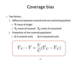 Coverage	bias
• Two	factors
1. Difference	between	covered	and	not	covered	population
• Y: mean	of	target
• YC: mean	of	covered			 YU: mean	of	uncovered
2. Proportion	of	non	covered	population
• C:	#	covered	units								U:	#	uncovered	units	
43
Y C Y =
U
C
(Y C Y U )
 