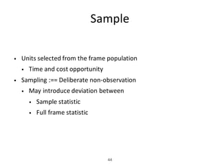 Sample
• Units	selected	from	the	frame	population
• Time	and	cost	opportunity
• Sampling	:==	Deliberate	non-observation
• May	introduce	deviation	between
• Sample	statistic
• Full	frame	statistic
44
 
