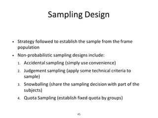 Sampling	Design
• Strategy	followed	to	establish	the	sample	from	the	frame	
population
• Non-probabilistic	sampling	designs	include:
1. Accidental	sampling	(simply	use	convenience)
2. Judgement	sampling	(apply	some	technical	criteria	to	
sample)
3. Snowballing	(share	the	sampling	decision	with	part	of	the	
subjects)
4. Quota	Sampling	(establish	fixed	quota	by	groups)
45
 