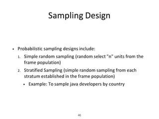 Sampling	Design
• Probabilistic	sampling	designs	include:
1. Simple	random	sampling	(random	select	"n"	units	from	the	
frame	population)
2. Stratified	Sampling	(simple	random	sampling	from	each	
stratum	established	in	the	frame	population)
• Example:	To	sample	java	developers	by	country
46
 