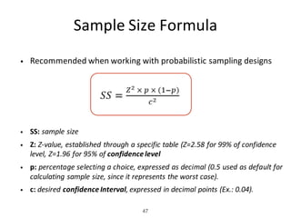 Sample	Size	Formula
• Recommended	when	working	with	probabilistic	sampling	designs
• SS:	sample	size	
• Z: Z-value,	established	through	a	specific	table	(Z=2.58	for	99%	of	confidence	
level,	Z=1.96	for	95%	of	confidence	level
• p: percentage selecting a choice, expressed as decimal (0.5 used as default for
calculating sample size, since it represents the worst case).
• c:	desired	confidence	Interval,	expressed	in	decimal	points	(Ex.:	0.04).
47
 