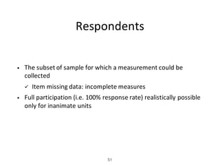 Respondents
• The	subset	of	sample	for	which	a	measurement	could	be	
collected
ü Item	missing	data:	incomplete	measures
• Full	participation	(i.e.	100%	response	rate)	realistically	possible	
only	for	inanimate	units
51
 