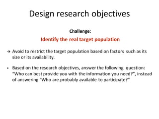 Design	research	objectives
Challenge:
Identify	the	real	target	population
à Avoid	to	restrict	the	target	population	based	on	factors		such	as	its	
size	or	its	availability.
• Based	on	the	research	objectives,	answer	the	following		question:	
“Who	can	best	provide	you	with	the	information	you	need?”,	instead	
of	answering	“Who	are	probably	available	to	participate?"
 