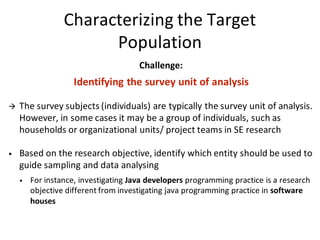 Characterizing	the	Target	
Population
Challenge:	
Identifying	the	survey	unit	of	analysis
à The	survey	subjects	(individuals)	are	typically	the	survey	unit	of	analysis.	
However,	in	some	cases	it	may	be	a	group	of	individuals,	such	as	
households	or	organizational	units/	project	teams	in	SE	research
• Based	on	the	research	objective,	identify	which	entity	should	be	used	to	
guide	sampling	and	data	analysing
• For	instance,	investigating Java	developers programming	practice	is	a	research	
objective	different	from	investigating	java	programming	practice	in	software	
houses
 
