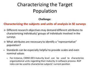 Challenge:	
Characterizing	the	subjects	and	units	of	analysis	in	SE	surveys	
à Different	research	objectives	may	demand	different	attributes	to	
characterizing	individuals/	groups	of	individuals	involved	in	the	
surveys
à What	attributes	are	necessary	to	identify	a	“representative”	
population?
• Standards	can	be	especially	helpful	to	provide	scales	and	even	
nominal	values
• For	instance,	CMMI-DEV	maturity	level			can			be			used			to			characterize	
organizational	units	regarding	their	maturity	in	software	process.	RUP	
roles	can	be	used	to	characterize	subjects’	current	position
Characterizing	the	Target	
Population
 