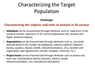 Characterizing	the	Target	
Population
Challenge:	
Characterizing	the	subjects	and	units	of	analysis	in	SE	surveys	
• Individuals can	be	characterized	through	attributes	such	as:	experience	in	the	
research	context,	experience	in	SE,	current	professional	role,	location	and	
higher	academic	degree]
• Organizations can	be	characterized	through	attributes	such	as:	size	(scale	
typically	based	in	the	number	of	employees),	industry	segment	(software	
factory,	avionics,	finance,	health,	telecommunications,	 etc.),	location	and	
organization	type	(government,	private	company,	university,	etc.)
• Project	teams can	be	characterized	through	attributes	such	as	project	size;	
team	size,	client/product	domain	(avionics,	finance,	health,	
telecommunications,	 etc.)	and	physical	distribution
 