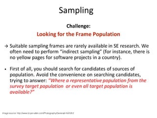 Sampling
Challenge:
Looking	for	the	Frame	Population
à Suitable	sampling	frames	are	rarely	available	in	SE	research.	We	
often	need	to	perform	“indirect	sampling”	(for	instance,	there	is	
no	yellow	pages	for	software	projects	in	a	country).
• First	of	all,	you	should	search	for	candidates	of	sources	of	
population.	Avoid	the	convenience	on	searching	candidates,	
trying	to	answer:	“Where	a	representative	population	from	the	
survey	target	population		or	even	all	target	population	is	
available?”
Image source: http://www.bryan-allen.com/Photography/General/i-fsVh3h2
 