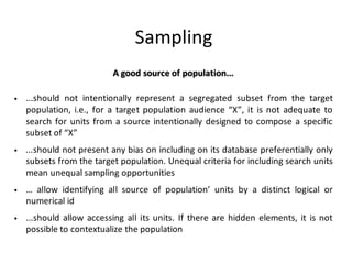 Sampling
A	good	source	of	population...
• ...should not intentionally represent a segregated subset from the target
population, i.e., for a target population audience “X”, it is not adequate to
search for units from a source intentionally designed to compose a specific
subset of “X”
• ...should not present any bias on including on its database preferentially only
subsets from the target population. Unequal criteria for including search units
mean unequal sampling opportunities
• … allow identifying all source of population’ units by a distinct logical or
numerical id
• ...should allow accessing all its units. If there are hidden elements, it is not
possible to contextualize the population
 