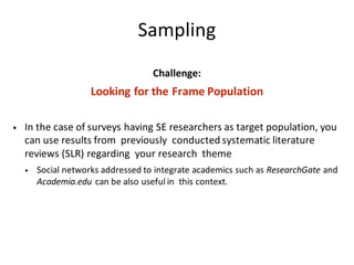 Sampling
Challenge:
Looking	for	the	Frame	Population
• In	the	case	of	surveys	having	SE	researchers	as	target	population,	you	
can	use	results	from		previously		conducted	systematic	literature	
reviews	(SLR)	regarding		your	research		theme		
• Social	networks	addressed	to	integrate	academics	such	as	ResearchGate and	
Academia.edu can	be	also	useful	in		this	context.
 