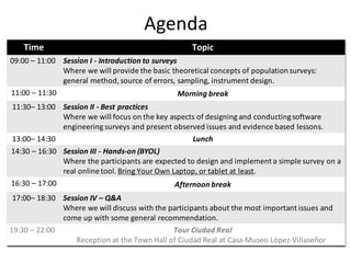 Agenda
Time Topic
09:00	– 11:00 Session	I	- Introduction	to	surveys
Where	we	will	provide	the	basic	theoretical	concepts	of	population	surveys:	
general	method,	source	of	errors,	sampling,	instrument	design.
11:00	– 11:30	 Morning	break
11:30– 13:00	 Session	II	- Best	practices	
Where	we	will	focus	on	the	key	aspects	of	designing	and	conducting	software	
engineering	surveys	and	present	observed	issues	and	evidence	based	lessons.
13:00– 14:30 Lunch
14:30	– 16:30 Session	III	- Hands-on	(BYOL)
Where	the	participants	are	expected	to	design	and	implement	a	simple	survey	on	a	
real	online	tool.	Bring	Your	Own	Laptop,	or	tablet	at	least.
16:30	– 17:00 Afternoon	break
17:00– 18:30 Session	IV	– Q&A
Where	we	will	discuss	with	the	participants	about	the	most	important	issues	and	
come	up	with	some	general	recommendation.
19:30	– 22:00 Tour	Ciudad	Real
Reception	at	the	Town	Hall	of	Ciudad	Real	at	Casa-Museo López-Villaseñor
 