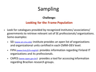 Sampling
Challenge:
Looking	for	the	Frame	Population
• Look	for	catalogues	provided	by	recognized	institutes/	associations/	
governments	to	retrieve	relevant	set	of	SE	professionals/	organizations.		
Some	examples:
• SEI	(www.sei.cmu.edu) institute	provides	an	open	list	of	organizations	
and	organizational	units	certified	in	each	CMMI-DEV	level.	
• FIPA	(www.tivia.fi/in-english)		provides	information	regarding	Finland	IT	
organizations	and	its	professionals.	
• CAPES	(www.capes.gov.br/) provides	a	tool	for	accessing	information	
regarding	Brazilian	research	groups.
 